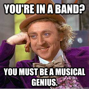 You're in a band? You must be a musical genius.  Creepy Wonka