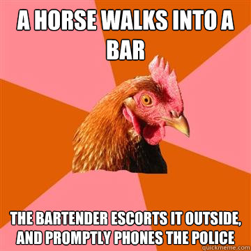 A horse walks into a bar
 The bartender escorts it outside, and promptly phones the police - A horse walks into a bar
 The bartender escorts it outside, and promptly phones the police  Anti-Joke Chicken