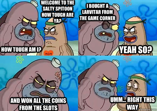 Welcome to the Salty Spitoon how tough are ya? HOW TOUGH AM I? I bought a larvitar from the game corner and won all the coins from the slots Umm... Right this way Yeah so?  Salty Spitoon How Tough Are Ya