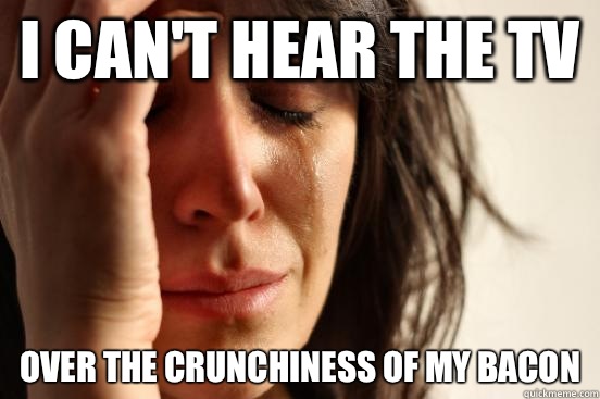 I can't hear the TV Over the crunchiness of my bacon   First World Problems