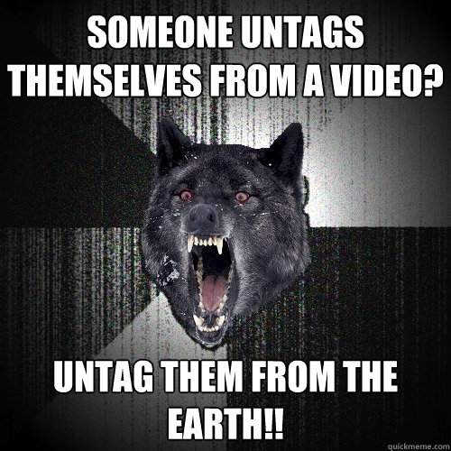 Someone untags themselves from a video? Untag them from the earth!!  Insanity Wolf