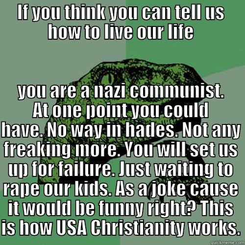 IF YOU THINK YOU CAN TELL US HOW TO LIVE OUR LIFE YOU ARE A NAZI COMMUNIST. AT ONE POINT YOU COULD HAVE. NO WAY IN HADES. NOT ANY FREAKING MORE. YOU WILL SET US UP FOR FAILURE. JUST WAITING TO RAPE OUR KIDS. AS A JOKE CAUSE IT WOULD BE FUNNY RIGHT? THIS IS HOW USA CHRISTIANITY WORKS. Philosoraptor