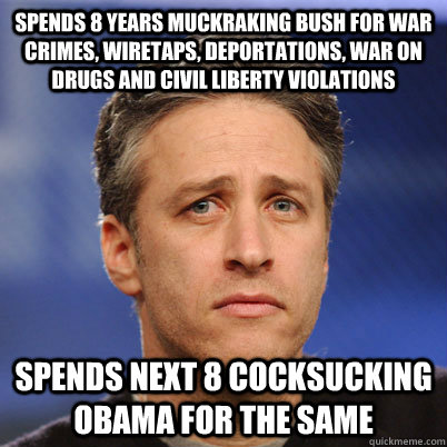 Spends 8 years muckraking Bush for war crimes, wiretaps, deportations, war on drugs and civil liberty violations Spends next 8 cocksucking obama for the same - Spends 8 years muckraking Bush for war crimes, wiretaps, deportations, war on drugs and civil liberty violations Spends next 8 cocksucking obama for the same  Partisan Hack