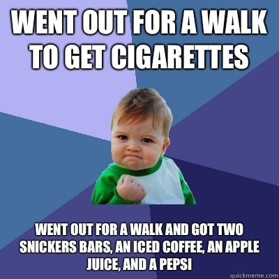 Went out for a walk to get cigarettes Went out for a walk and got two Snickers bars, an iced coffee, an apple juice, and a Pepsi  Success Kid