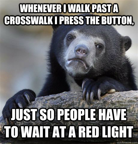 Whenever I walk past a crosswalk I press the button,  Just so people have to wait at a red light  Confession Bear
