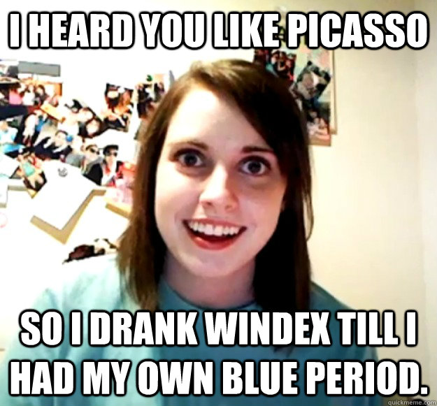 I heard you like picasso So I drank windex till I had my own blue period.  Overly Attached Girlfriend