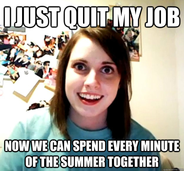 I just quit my Job Now we can spend every minute of the summer together  Overly Attached Girlfriend