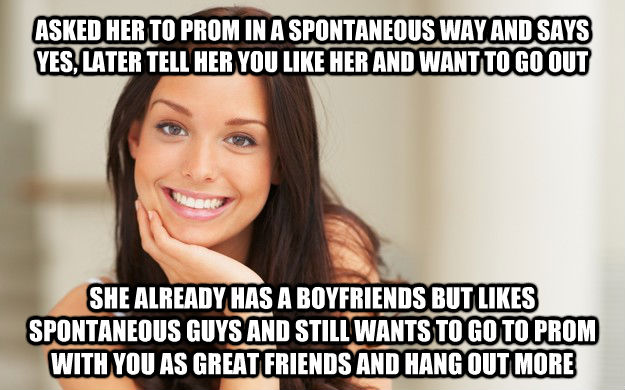ASKED HER TO PROM IN A SPONTANEOUS WAY AND SAYS YES, LATER TELL HER YOU LIKE HER AND WANT TO GO OUT SHE ALREADY HAS A BOYFRIENDS BUT LIKES SPONTANEOUS GUYS AND STILL WANTS TO GO TO PROM WITH YOU AS GREAT FRIENDS AND HANG OUT MORE  Good Girl Gina