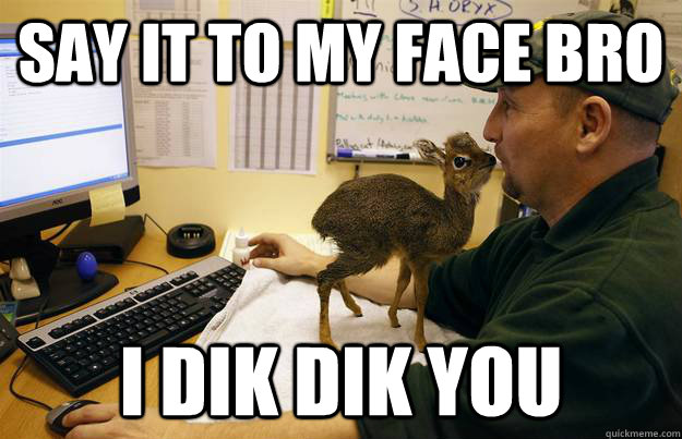 SAY IT TO MY FACE BRO I DIK DIK YOU  dik dik