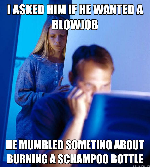 I ASKED HIM IF HE WANTED A BLOWJOB HE MUMBLED SOMETING ABOUT BURNING A SCHAMPOO BOTTLE  Redditors Wife