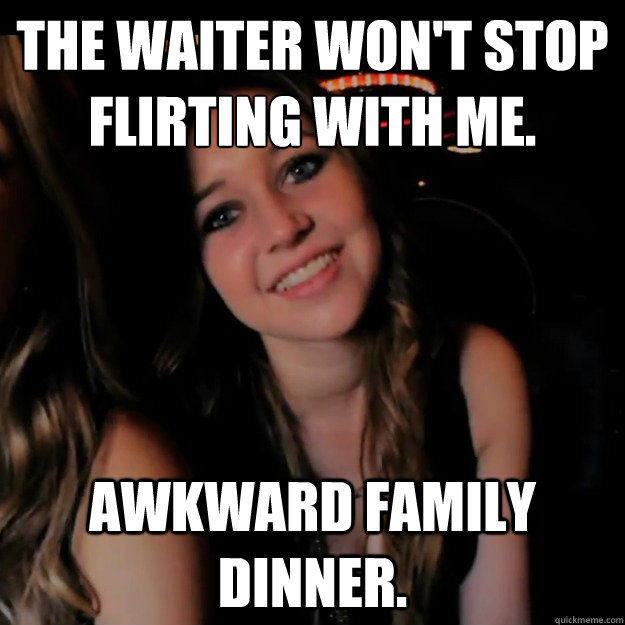 The waiter won't stop flirting with me. Awkward family dinner. - The waiter won't stop flirting with me. Awkward family dinner.  Hot Girl Problems