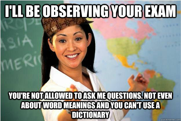 I'll be observing your exam you're not allowed to ask me questions. not even about word meanings and you can't use a dictionary  Scumbag Teacher