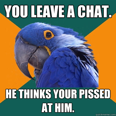 You Leave a chat. HE THINKS YOUR PISSED AT HIM.  Paranoid Parrot