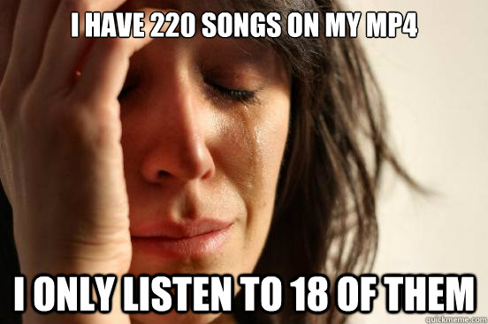 I have 220 songs on my mp4 I only listen to 18 of them  First World Problems