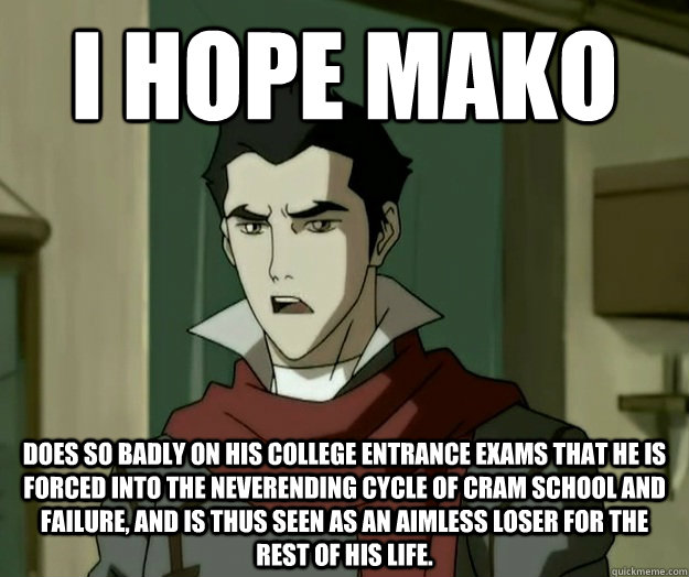 I hope mako does so badly on his college entrance exams that he is forced into the neverending cycle of cram school and failure, and is thus seen as an aimless loser for the rest of his life.  i hope mako