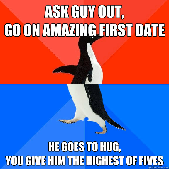 Ask guy out,
go on amazing first date he goes to hug,
you give him the highest of fives  Socially Awesome Awkward Penguin