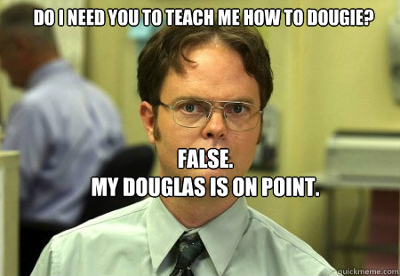 Do i need you to Teach me how to dougie? FALSE.  
My douglas is on point.  Schrute