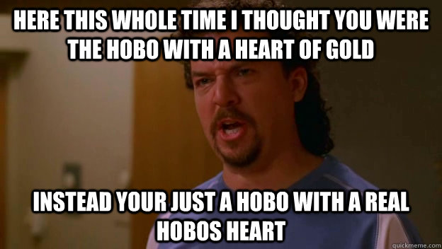 Here this whole time I thought you were the hobo with a heart of gold instead your just a hobo with a real hobos heart - Here this whole time I thought you were the hobo with a heart of gold instead your just a hobo with a real hobos heart  Misc