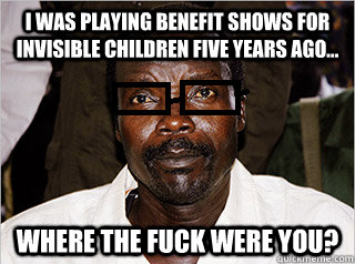 I was playing benefit shows for invisible children five years ago... Where the fuck were you? - I was playing benefit shows for invisible children five years ago... Where the fuck were you?  Kony