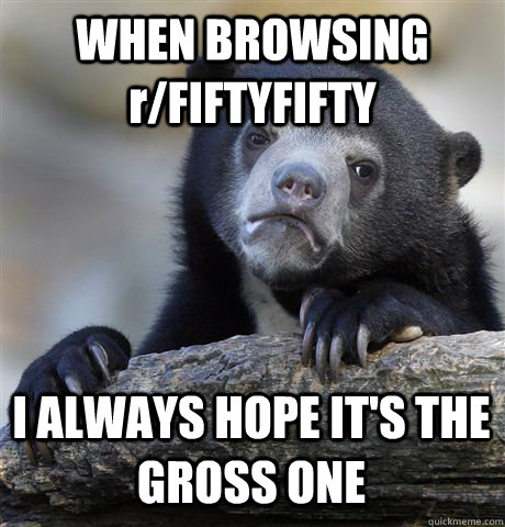 WHEN BROWSING r/FIFTYFIFTY I ALWAYS HOPE IT'S THE GROSS ONE  Confession Bear