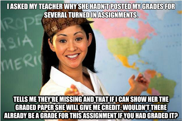 I asked my teacher why she hadn't posted my grades for several turned in assignments.  tells me they're missing and that if I can show her the graded paper she will give me credit. wouldn't there already be a grade for this assignment if you had graded it - I asked my teacher why she hadn't posted my grades for several turned in assignments.  tells me they're missing and that if I can show her the graded paper she will give me credit. wouldn't there already be a grade for this assignment if you had graded it  Scumbag Teacher