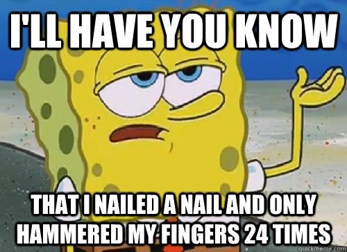 I'LL HAVE YOU KNOW  THAT I NAILED A NAIL AND ONLY HAMMERED MY FINGERS 24 TIMES  ILL HAVE YOU KNOW
