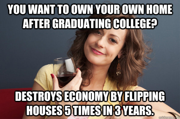 You want to own your own home after graduating college? Destroys economy by flipping houses 5 times in 3 years.  Forever Resentful Mother