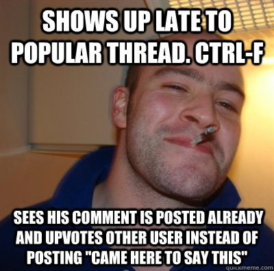 Shows up late to popular thread. ctrl-f  sees his comment is posted already and upvotes other user instead of posting 