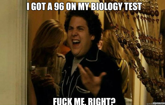 I got a 96 on my Biology test FUCK ME, RIGHT?  fuck me right