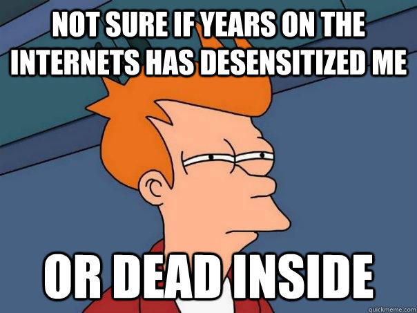 Not sure if years on the internets has desensitized me or dead inside  Futurama Fry
