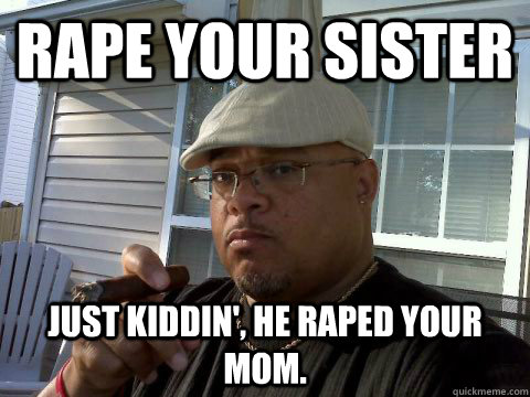 Rape your sister just kiddin', he raped your mom.  Ghetto Good Guy Greg