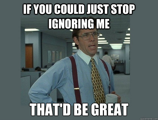 If you could just stop ignoring me That'd be great - If you could just stop ignoring me That'd be great  Office Space Lumbergh