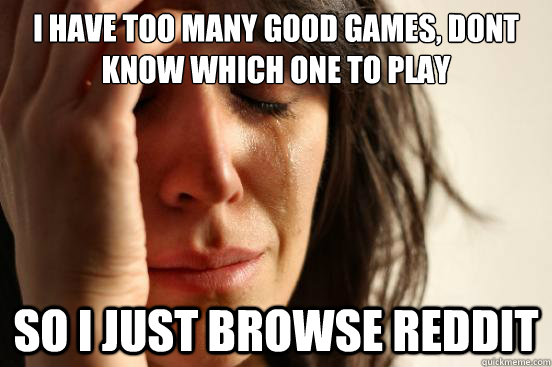 I have too many good games, dont know which one to play SO I just browse Reddit  First World Problems