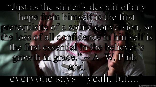 “JUST AS THE SINNER’S DESPAIR OF ANY HOPE FROM HIMSELF IS THE FIRST PREREQUISITE OF A SOUND CONVERSION, SO THE LOSS OF ALL CONFIDENCE IN HIMSELF IS THE FIRST ESSENTIAL IN THE BELIEVER’S GROWTH IN GRACE.” ~ A. W. PINK   AND EVERYONE SAYS 