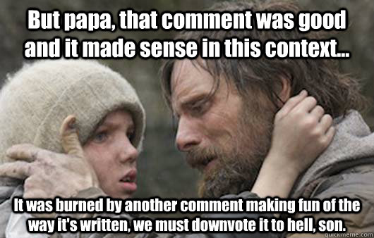 But papa, that comment was good and it made sense in this context... It was burned by another comment making fun of the way it's written, we must downvote it to hell, son.  Viggo Explains Reddit