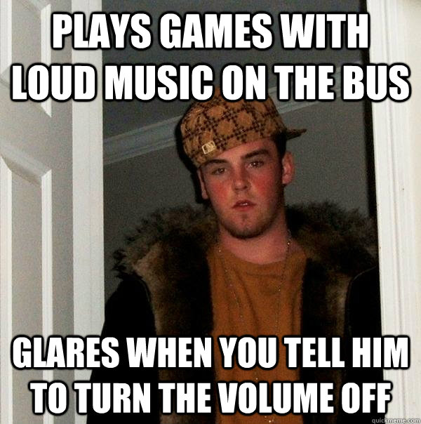 plays games with loud music on the bus glares when you tell him to turn the volume off  Scumbag Steve
