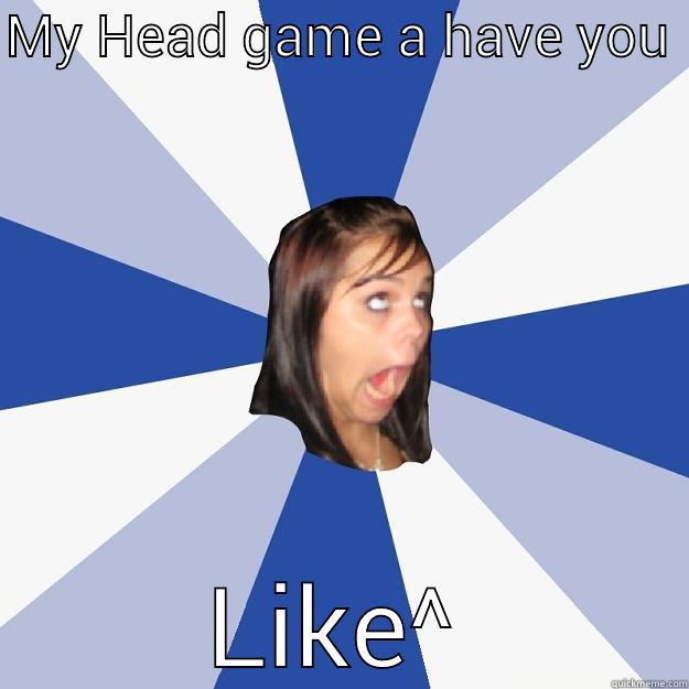 MY HEAD GAME A HAVE YOU  LIKE^ Annoying Facebook Girl