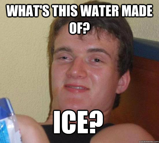 What's this water made of? Ice?  10 Guy