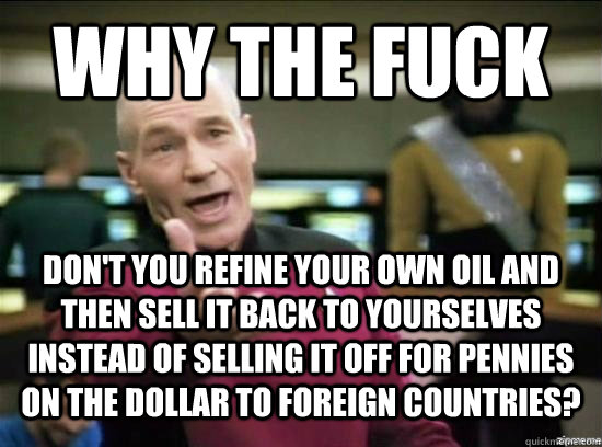 Why the fuck don't you refine your own oil and then sell it back to yourselves instead of selling it off for pennies on the dollar to foreign countries? - Why the fuck don't you refine your own oil and then sell it back to yourselves instead of selling it off for pennies on the dollar to foreign countries?  Annoyed Picard HD