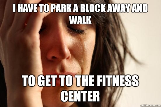 I have to park a block away and walk To get to the fitness center  First World Problems