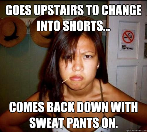 goes upstairs to change into shorts... comes back down with sweat pants on.  Asian roommate