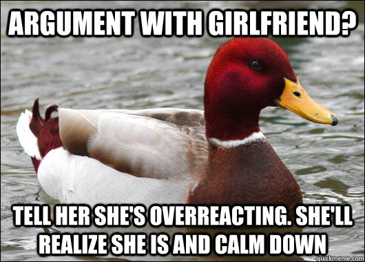 Argument with girlfriend? Tell her she's overreacting. She'll realize she is and calm down  Malicious Advice Mallard