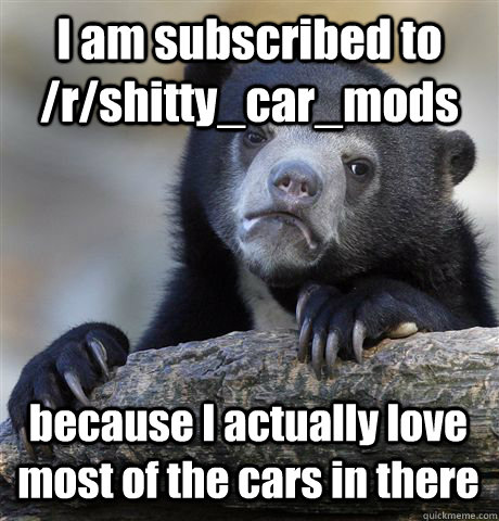 I am subscribed to /r/shitty_car_mods because I actually love most of the cars in there  Confession Bear
