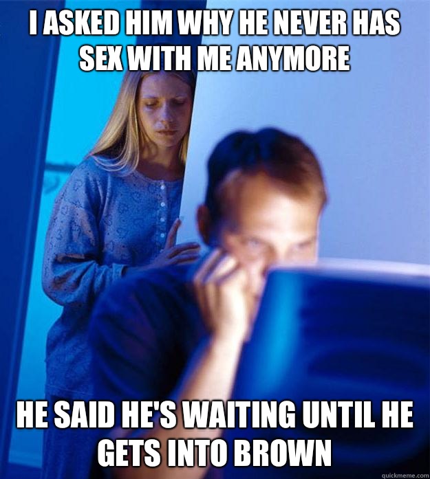 I asked him why he never has sex with me anymore He said he's waiting until he gets into Brown  Redditors Wife