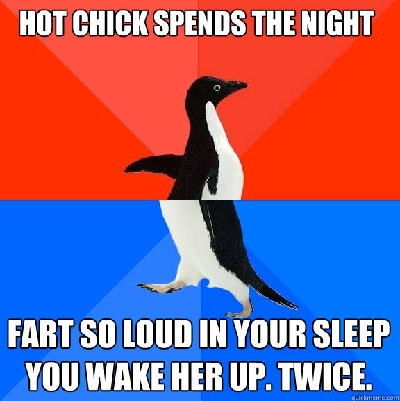 Hot chick spends the night Fart so loud in your sleep you wake her up. Twice.  Socially Awesome Awkward Penguin