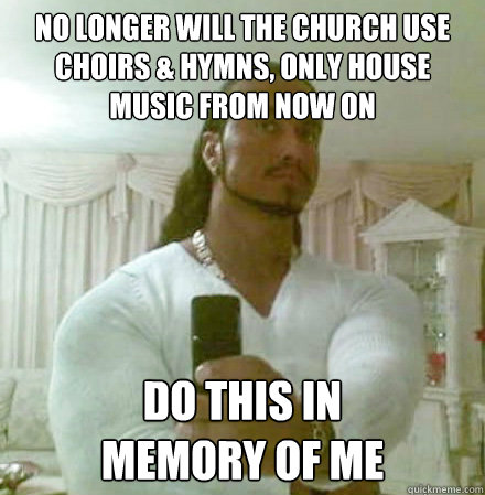 no longer will the church use Choirs & hymns, only house music from now on do this in 
memory of me - no longer will the church use Choirs & hymns, only house music from now on do this in 
memory of me  Guido Jesus