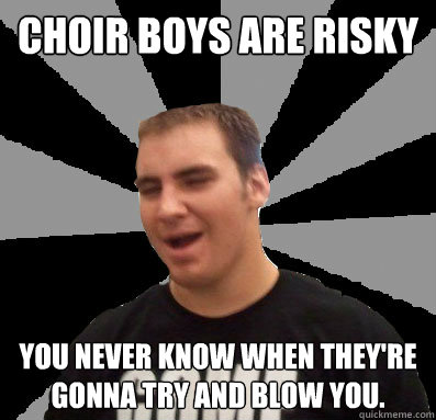 choir boys are risky you never know when they're gonna try and blow you.  Dumbass Ethan
