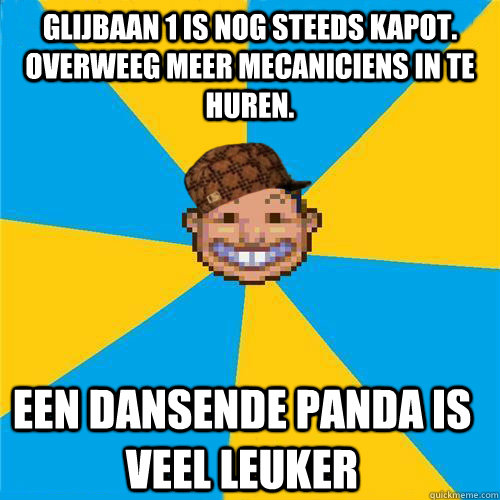 glijbaan 1 is nog steeds kapot. overweeg meer mecaniciens in te huren.  een dansende panda is veel leuker  Scumbag Rollercoaster Tycoon Guest