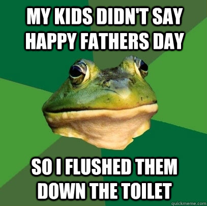 My kids didn't say happy fathers day so I flushed them down the toilet  Foul Bachelor Frog