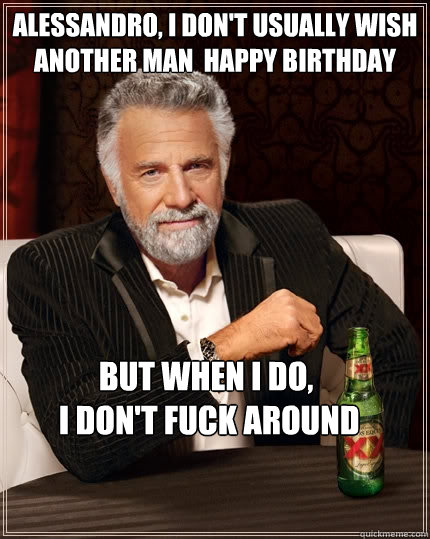Alessandro, I don't usually wish another man  happy birthday BUT WHEN I DO,
 I don't fuck around  The Most Interesting Man In The World